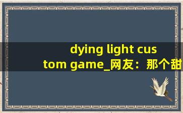 dying light custom game_网友：那个甜蜜的拥抱，让我脸红不已。